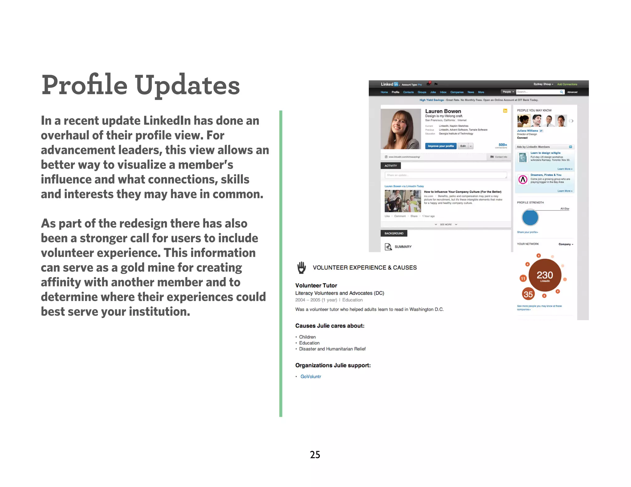 Proﬁle Updates
In a recent update LinkedIn has done an
overhaul of their profile view. For
advancement leaders, this view allows an
better way to visualize a member’s
influence and what connections, skills
and interests they may have in common.
As part of the redesign there has also
been a stronger call for users to include
volunteer experience. This information
can serve as a gold mine for creating
affinity with another member and to
determine where their experiences could
best serve your institution.

25

 
