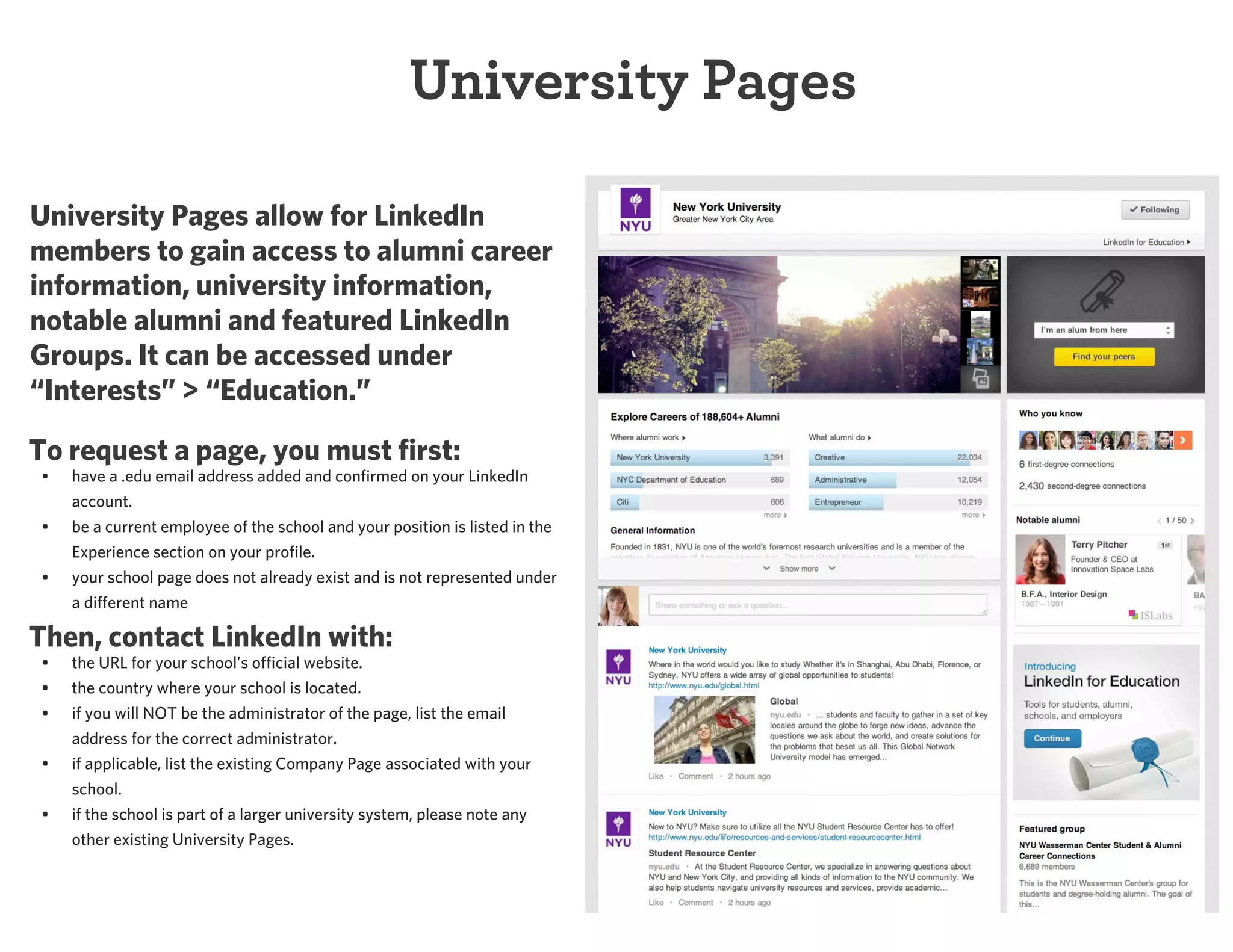 University Pages
University Pages allow for LinkedIn
members to gain access to alumni career
information, university information,
notable alumni and featured LinkedIn
Groups. It can be accessed under
“Interests” > “Education.”
To request a page, you must first:
•

have a .edu email address added and confirmed on your LinkedIn
account.

•

be a current employee of the school and your position is listed in the
Experience section on your profile.
your school page does not already exist and is not represented under
a different name

•

Then, contact LinkedIn with:
•

the URL for your school’s official website.

•
•

the country where your school is located.
if you will NOT be the administrator of the page, list the email
address for the correct administrator.

•

if applicable, list the existing Company Page associated with your
school.
if the school is part of a larger university system, please note any
other existing University Pages.

•

 
