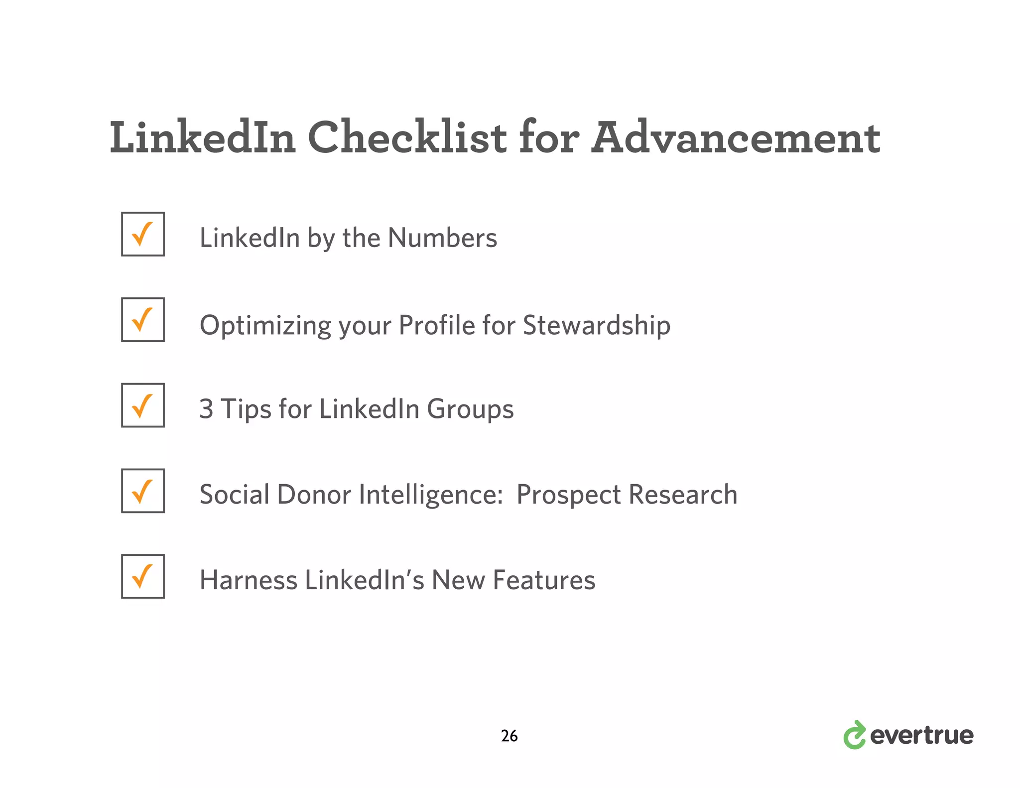 LinkedIn Checklist for Advancement
✓

LinkedIn by the Numbers

✓

Optimizing your Profile for Stewardship

✓

3 Tips for LinkedIn Groups

✓

Social Donor Intelligence: Prospect Research

✓

Harness LinkedIn’s New Features

26

 