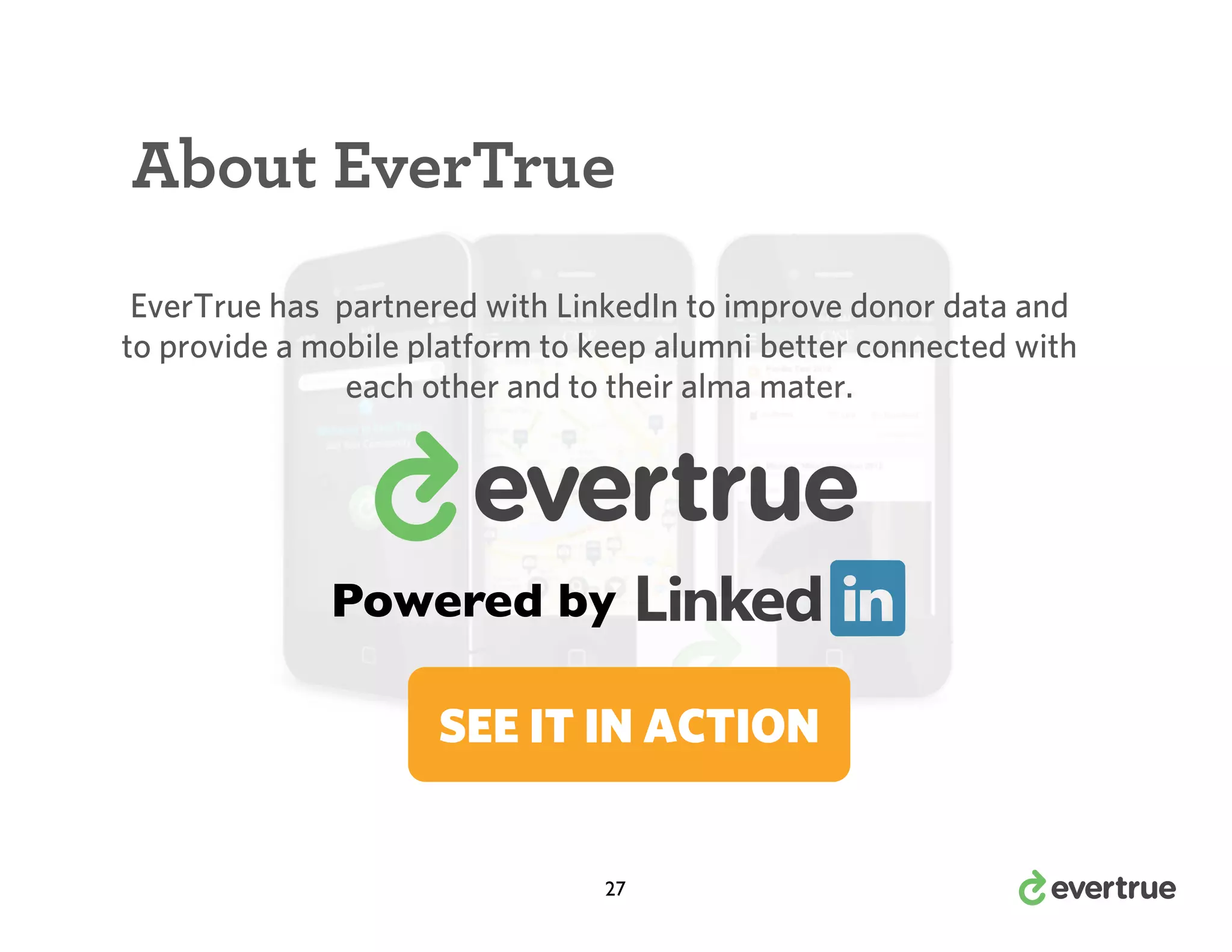 About EverTrue
EverTrue has partnered with LinkedIn to improve donor data and
to provide a mobile platform to keep alumni better connected with
each other and to their alma mater.

Powered by
SEE IT IN ACTION

27

 