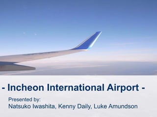 - Incheon International Airport -
Presented by:
Natsuko Iwashita, Kenny Daily, Luke Amundson
 