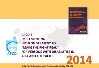 APCD’S
IMPLEMENTING
INCHEON STRATEGY TO
“MAKE THE RIGHT REAL”
FOR PERSONS WITH DISABILITIES IN
ASIA AND THE PACIFIC
Asia-Pacific Development Center on Disability (APCD)
2014
 