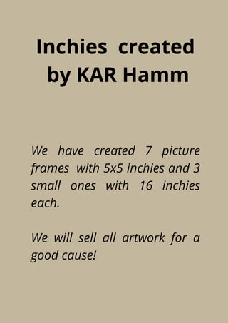 Inchies created
by KAR Hamm
We have created 7 picture
frames with 5x5 inchies and 3
small ones with 16 inchies
each.
We will sell all artwork for a
good cause!
 