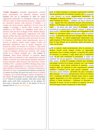   	
  In Emilia Romagna le principali organizzazioni criminali
operano pacificamente sul medesimo territorio, talvolta
stringendo patti per la conclusione di affari nei settori
maggiormente remunerativi. La 'ndrangheta si dimostra, insieme
al clan dei casalesi, la realtà criminale più incisiva . Seguono altri
clan camorristici presenti nella provincia di Modena e in
Romagna, più alcune presenze significative di Cosa nostra. In
Romagna il riciclaggio è favorito dalla vicinanza con la
Repubblica di San Marino. La 'ndrangheta risulta attiva in
particolare nelle provincie di Reggio Emilia, Modena, Parma e
Piacenza. Le 'ndrine maggiormente rappresentate sono quelle
originarie di Platì, San Luca, della Piana di Gioia Tauro, di Isola
di Capo Rizzuto ma in particolare quelle provenienti da Cutro,
nel crotonese. La camorra risulta particolarmente attiva in
provincia di Modena, benché recenti indagini rivelino un
apprezzabile spostamento verso la sponda romagnola. La
presenza dei casalesi sul territorio è in aumento e, negli ultimi
anni, la magistratura ne ha più volte sottolineato la pericolosità.
Si tratta di compagini criminali poco strutturate, sotto -gruppi
vincolati da un legame stringente con i clan campani di
provenienza. Senza alcuna ambizione di egemonia, spesso
stringono affari con esponenti di altre organizzazioni criminali
(calabresi o siciliane) con le quali operano soprattutto nell'ambito
del gioco d'azzardo e delle estorsioni. Con l'operazione Vulcano
del febbraio 2011 i carabinieri del ROS di Bologna hanno tratto
in arresto soggetti appartenenti a tre clan camorristici diversi: i
casalesi afferenti a Nicola Schiavone, i Vallefuoco di Brusciano e
i Mariniello di Acerra. La peculiarità del sodalizio criminale che
ne è emerso sta nel fatto che questi clan sono tra loro in conflitto
in Campania, ma in Emilia Romagna risultano compartecipi in
affari illegali. Di pochi giorni fa la maxiretata sulla 'ndrangheta
con 117 richieste di custodia cautelare. Mani delle cosche sugli
appalti, anche quelli della ricostruzione con gli indagati che
ridono dopo il terremoto del 2012. E che parlano fra loro un
linguaggio fatto di allusioni e frasi gergali.
p.136 In Emilia Romagna le principali organizzazioni criminali
operano pacificamente sul medesimo territorio, talvolta giungendo
a patti federativi sui mercati maggiormente remunerativi. La
‘ndrangheta si dimostra, insieme al clan campano dei casalesi, la
realtà criminale più incisiva e “raffinata” nel tipo di attività che
svolge; seguono altri clan camorristici presenti nella provincia di
Modena e in Romagna, più alcune presenze significative di Cosa
nostra. (…)In questa area della regione il riciclaggio, attività
essenziale per le organizzazioni criminali “costrette” a ripulire gli
illeciti profitti, è favorito dalla vicinanza con la Repubblica di San
Marino. La ‘ndrangheta risulta particolarmente attiva sul territorio
emiliano, in particolare nelle provincie di Reggio Emilia, Modena,
Parma e Piacenza. Le ‘ndrine maggiormente rappresentate sono
quelle originarie di Platì, San Luca, della Piana di Gioia Tauro, di
Isola di Capo Rizzuto ma in particolare quelle provenienti da
Cutro, nel crotonese.
p.140 la camorra risulta particolarmente attiva in provincia di
Modena, benché recenti indagini rivelino un apprezzabile
spostamento verso la sponda romagnola. La presenza dei casalesi
sul territorio è in aumento e, negli ultimi anni, la magistratura
locale ha più volte sottolineato la pericolosità di quello che
costituisce uno dei più agguerriti e finanziariamente potenti clan
della camorra. Si tratta di compagini criminali poco strutturate,
sotto-gruppi vincolati da un legame stringente con i clan campani
di provenienza. Senza alcuna ambizione di egemonia, sovente
stringono affari con esponenti di altre organizzazioni criminali
(calabresi o siciliane) con le quali operano soprattutto -come
dimostrano recenti inchieste- nell’ambito del gioco d’azzardo e
delle estorsioni. Nell’ambito dell’operazione Vulcano del febbraio
2011 i carabinieri del ROS di Bologna hanno tratto in arresto
soggetti appartenenti a tre clan camorristici diversi -i casalesi
afferenti a Nicola Schiavone, i Vallefuoco di Brusciano e i
Mariniello di Acerra- tra loro in conflitto in Campania, ma che in
Emilia Romagna risultano compartecipi in affari illegali.
	
  	
  	
  Inchiesta	
  di	
  Repubblica	
   	
  	
  	
  	
  	
  	
  	
  	
  	
  	
  	
  	
  Lavoro	
  di	
  Cross	
  
 