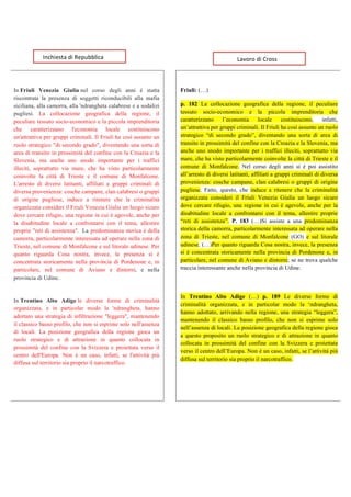  
	
  
	
  
	
  
	
   	
  
In Friuli Venezia Giulia nel corso degli anni è statta
riscontrata la presenza di soggetti riconducibili alla mafia
siciliana, alla camorra, alla 'ndrangheta calabrese e a sodalizi
pugliesi. La collocazione geografica della regione, il
peculiare tessuto socio-economico e la piccola imprenditoria
che caratterizzano l'economia locale costituiscono
un'attrattiva per gruppi criminali. Il Friuli ha così assunto un
ruolo strategico "di secondo grado", diventando una sorta di
area di transito in prossimità del confine con la Croazia e la
Slovenia, ma anche uno snodo importante per i traffici
illeciti, soprattutto via mare, che ha visto particolarmente
coinvolte la città di Trieste e il comune di Monfalcone.
L'arresto di diversi latitanti, affiliati a gruppi criminali di
diversa provenienza: cosche campane, clan calabresi o gruppi
di origine pugliese, induce a ritenere che la criminalità
organizzata consideri il Friuli Venezia Giulia un luogo sicuro
dove cercare rifugio, una regione in cui è agevole, anche per
la disabitudine locale a confrontarsi con il tema, allestire
proprie "reti di assistenza". La predominanza storica è della
camorra, particolarmente interessata ad operare nella zona di
Trieste, nel comune di Monfalcone e sul litorale udinese. Per
quanto riguarda Cosa nostra, invece, la presenza si è
concentrata storicamente nella provincia di Pordenone e, in
particolare, nel comune di Aviano e dintorni, e nella
provincia di Udine.
In Trentino Alto Adige le diverse forme di criminalità
organizzata, e in particolar modo la 'ndrangheta, hanno
adottato una strategia di infiltrazione "leggera", mantenendo
il classico basso profilo, che non si esprime solo nell'assenza
di locali. La posizione geografica della regione gioca un
ruolo strategico e di attrazione in quanto collocata in
prossimità del confine con la Svizzera e proiettata verso il
centro dell'Europa. Non è un caso, infatti, se l'attività più
diffusa sul territorio sia proprio il narcotraffico.
Friuli: (…)
p. 182 La collocazione geografica della regione, il peculiare
tessuto socio-economico e la piccola imprenditoria che
caratterizzano l’economia locale costituiscono, infatti,
un’attrattiva per gruppi criminali. Il Friuli ha così assunto un ruolo
strategico “di secondo grado”, diventando una sorta di area di
transito in prossimità del confine con la Croazia e la Slovenia, ma
anche uno snodo importante per i traffici illeciti, soprattutto via
mare, che ha visto particolarmente coinvolte la città di Trieste e il
comune di Monfalcone. Nel corso degli anni si è poi assistito
all’arresto di diversi latitanti, affiliati a gruppi criminali di diversa
provenienza: cosche campane, clan calabresi o gruppi di origine
pugliese. Fatto, questo, che induce a ritenere che la criminalità
organizzata consideri il Friuli Venezia Giulia un luogo sicuro
dove cercare rifugio, una regione in cui è agevole, anche per la
disabitudine locale a confrontarsi con il tema, allestire proprie
“reti di assistenza”. P. 183 (…)Si assiste a una predominanza
storica della camorra, particolarmente interessata ad operare nella
zona di Trieste, nel comune di Monfalcone (GO) e sul litorale
udinese. (…)Per quanto riguarda Cosa nostra, invece, la presenza
si è concentrata storicamente nella provincia di Pordenone e, in
particolare, nel comune di Aviano e dintorni; se ne trova qualche
traccia interessante anche nella provincia di Udine.
	
  
In Trentino Alto Adige (…) p. 189 Le diverse forme di
criminalità organizzata, e in particolar modo la ‘ndrangheta,
hanno adottato, arrivando nella regione, una strategia “leggera”,
mantenendo il classico basso profilo, che non si esprime solo
nell’assenza di locali. La posizione geografica della regione gioca
a questo proposito un ruolo strategico e di attrazione in quanto
collocata in prossimità del confine con la Svizzera e proiettata
verso il centro dell’Europa. Non è un caso, infatti, se l’attività più
diffusa sul territorio sia proprio il narcotraffico.
	
  	
  	
  Inchiesta	
  di	
  Repubblica	
   	
  	
  	
  	
  	
  	
  	
  	
  	
  	
  	
  	
  	
  Lavoro	
  di	
  Cross	
  
 