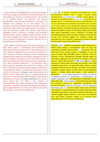  Il tessuto economico del Veneto risulta essere particolarmente
attrattivo per i gruppi criminali perché caratterizzato da piccole e
medie imprese, un alto tasso di industrializzazione e da una fitta
rete di sportelli bancari. Al dinamismo del sistema
imprenditoriale e alla sua ricca articolazione si sovrappone la
perdurante crisi economica in cui versa l'Italia, con la
conseguente mancanza di liquidità. Questa situazione, associata
alla reticenza delle banche ad erogare prestiti alle imprese a
rischio di insolvenza, sembra avere portato molti piccoli
imprenditori veneti in difficoltà a rivolgersi alla criminalità
organizzata. Basti ricordare l'indagine Aspide del 2011 che ha
visto coinvolti soggetti che erogavano crediti agli imprenditori
per poi vincolarli al pagamento di interessi altissimi fino ad
ottenere l'acquisizione delle attività.
Il Veneto, inoltre, costituisce un potenziale snodo strategico per i
traffici illeciti, interni e internazionali, dal narcotraffico al
traffico illecito di rifiuti. Tra gli anni '70 e '90, molti boss di Cosa
nostra, camorra e 'ndrangheta vi sono stati inviati al confino. Si
pensi a Salvatore "Totuccio" Contorno, al boss 'ndranghetista
Giuseppe Piromalli oppure ad Anna Mazza, appartenente al clan
Moccia di Afragola e conosciuta come la "vedova della camorra".
Oggi diverse operazioni di polizia hanno dimostrato una presenza
vivace della criminalità organizzata e, in particolare, della
camorra, presente soprattutto nelle provincie di Venezia e di
Padova. La prevalenza di sodalizi campani rispetto ad altre forme
di associazionismo mafioso, si riflette anche sulla natura e sulle
modalità di infiltrazione, configurato come delocalizzazione di
specifiche attività. Negli ultimi anni si è riscontrata però una
sempre più consistente presenza della 'ndrangheta, specialmente
nella provincia di Verona. Un esempio significativo è il caso del
comune Garda, dove nel 2012 è stato richiesto il
commissariamento per sospette infiltrazioni della 'ndrangheta
negli appalti e negli uffici comunali. Nella regione non mancano
neppure gruppi riferibili a Cosa nostra, che sembrano attivi nella
marca trevigiana, nel veneziano e nel padovano.
	
  
(…) p. 167 Il tessuto economico del Veneto risulta essere
particolarmente attrattivo per i gruppi criminali perché
caratterizzato da una costellazione di piccole e medie imprese, un
alto tasso di industrializzazione e, non a caso, da una fitta rete di
sportelli bancari. Al dinamismo del sistema imprenditoriale e alla
sua ricca articolazione si sovrappone la perdurante crisi economica
in cui versa l'Italia, con la conseguente mancanza di liquidità.
Questa situazione, associata alla reticenza delle banche ad erogare
prestiti alle imprese a rischio di insolvenza, sembra avere portato
molti piccoli imprenditori veneti in difficoltà a rivolgersi alla
criminalità organizzata. Basti ricordare l’indagine Aspide del 2011
che ha visto coinvolti soggetti che erogavano crediti agli
imprenditori per poi vincolarli al pagamento di interessi altissimi
fino ad ottenere l’acquisizione delle attività. (…)
Il Veneto, infatti, costituisce un potenziale snodo strategico per i
traffici illeciti, interni e internazionali, anche via mare, dal
narcotraffico al traffico illecito di rifiuti. (…)Tra gli anni ’70 e ’90,
molti boss di Cosa nostra, camorra e ‘ndrangheta vi sono stati
inviati al confino. Pp. 167-168 Si pensi a Salvatore “Totuccio”
Contorno, al boss ‘ndranghetista Giuseppe Piromalli oppure ad
Anna Mazza, appartenente al clan Moccia di Afragola e conosciuta
come la “vedova della camorra”. P. 168 Anche oggi però diverse
operazioni di polizia hanno dimostrato una presenza vivace della
criminalità organizzata e, in particolare, della camorra, presente
soprattutto nelle provincie di Venezia e di Padova. La prevalenza
di sodalizi campani rispetto ad altre forme di associazionismo
mafioso, si riflette anche sulla natura e sulle modalità di
infiltrazione. (…)il cui modus operandi sul territorio non esprime
in apparenza processi di insediamento o colonizzazione, ma
sembra configurarsi come delocalizzazione di specifiche attività.
Negli ultimi anni, come accennato, si è riscontrata però una sempre
più consistente presenza di ‘ndrangheta, specialmente nella
provincia di Verona, limitrofa al Bresciano e all’area mantovana.
Interessante, però, è il caso del comune Garda, dove nel 2012 è
stato richiesto il commissariamento per sospette infiltrazioni della
‘ndrangheta negli appalti e negli uffici comunali. Nella regione non
mancano neppure gruppi riferibili a Cosa nostra, che sembrano
attivi nella Marca trevigiana, benché se ne ritrovino tracce
apprezzabili pure nel Veneziano e nel Padovano.
	
  	
  	
  Inchiesta	
  di	
  Repubblica	
   	
  	
  	
  	
  	
  	
  	
  	
  	
  	
  	
  	
  Lavoro	
  di	
  Cross	
  
 