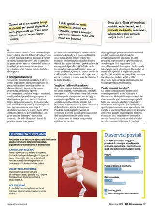 pe
 Secondo me ci sono ancora trop                       I plichi spediti con posta
                                                      prioritaria, servizio non
                                                                                                       Trovo che le Poste offrano buoni
                                                                                                       prodotti, anche bancari, ma il
                     i       ex a
 merce proveniente daraPaesipo tr                     tracciabile, spesso e volentieri                 personale inadeguato, maleducato,
 europei. Siamo anco trop                            spariscono. Qualche an
                                                     catena non funziona... ello della
                                                                                                       indisponente e poco motivato
                                                                                                       vanifica tutto il resto.
  indietro.

servizi offerti online. Quasi un terzo degli     Ma non arrivano sempre a destinazione           Il gruppo oggi, pur mantenendo i servizi
intervistati è cliente di BancoPosta, ovvero     nemmeno i pacchi e la posta ordinaria e         postali essenziali, ha introdotto
i servizi bancari di Poste Italiane. I clienti   prioritaria, come potete vedere nel             progressivamente una serie di altri
di questa categoria sono i più soddisfatti       riquadro Disservizi postali qui in basso a      prodotti, soprattutto di tipo finanziario.
in generale dei servizi offerti dall’azienda.    destra. Tra questi ci sono i problemi con la    Non bisogna farsi ingannare dallo
In effetti, ricevono un trattamento              consegna dei pacchi: il 14% di chi ne ha        svecchiamento di immagine che l’azienda
privilegiato, che l’utente medio invidia e       inviato almeno uno nell’ultimo anno ha          ha operato negli ultimi anni. Il comfort in
disapprova.                                      avuto problemi. Questo è l’unico ambito in      molti uffici postali è migliorato, ma la
                                                 cui l’azienda concorre con altri operatori, i   qualità del servizio nel complesso annaspa
I principali disservizi                          corrieri privati, e non ne esce benissimo: è    (ne abbiamo parlato su SD n. 112).
Sono vari i disservizi segnalati. Il 15 per      la meno gradita.                                Il servizio postale si sta allontanando dai
cento degli utenti che hanno spedito un                                                          bisogni generali dei cittadini.
pacco nell’ultimo anno ha subito un              Vogliono la liberalizzazione
danno. Minori i danni per la posta               Il servizio postale italiano è affidato a       Poste o quasi banche?
prioritaria, ordinaria e per le                  un’unica società, Poste Italiane, in totale     Gli uffici postali stanno diventando
raccomandate. Anche se magari incolumi,          monopolio. La liberalizzazione del settore      sempre più simili a sedi bancarie e
molti prodotti postali non giungono a            è da tempo in discussione, ma ad oggi la        finanziarie. Molte delle segnalazioni che
destinazione per vari motivi. Un caso            compagnia pubblica che gestisce i servizi       riceviamo dai soci lamentano proprio il
tipico è il postino, troppo frettoloso, che      postali, sotto il controllo diretto del         fatto che esistono utenti privilegiati (i
non suona il campanello per consegnare           ministero dell’Economia e delle Finanze, è      correntisti Bancoposta, per esempio), ai
una raccomandata e costringe il                  di fatto l’unico attore del mercato.            quali sono concesse corsie agevolate e più
destinatario a recarsi in uno degli uffici       Più della metà degli intervistati si            rapide, e quelli snobbati, costretti a lunghe
cittadini a ritirarla personalmente. Con         considera a favore di una liberalizzazione      attese per pagare una semplice bolletta.
gran perdita di tempo e seccatura                dell’attuale monopolio delle poste.             Sono stati fatti investimenti corposi in
annessa, che solo i fortunati dotati di          Un quinto non ha invece una precisa             servizi finanziari e assicurativi o in altri
portineria non conoscono.                        opinione in merito.                             servizi commerciali (come il corriere




  LE MODALITÀ DI RECLAMO                                                                            Disservizi postali
 Reclamare è un diritto che spetta sia al mittente
                                                                                                    I prodotti postali con maggiori
 sia al destinatario del prodotto postale.
                                                                                                    problemi di consegna sono la posta
 Si può inoltrare un reclamo in diversi modi.
                                                                                                    ordinaria e prioritaria; i pacchi, invece,
 IL MODULO DI RECLAMO                                                                               quelli che subiscono i maggiori danni.
 Potete scrivere una lettera di reclamo
 (il modulo è disponibile negli uffici postali                                                      Pacchi
 oppure lo potete stampare dal sito di                                                                                                  15%
 Poste Italiane) da consegnare in un                                                                                              14%
 qualunque ufficio o da inviare online.
                                                                                                    Posta ordinaria e prioritaria
 UNA LETTERA O UN’EMAIL                                                                                            8%
 In alternativa potete scrivere                                                                                                               17%
 all’indirizzo: casella postale 160 - 00144
 Roma, oppure inviare una mail a                                                                    Raccomandata
 info@poste.it.                                                                                          4%
                                                                                                                        10%
 PER TELEFONO
 È possibile fare un reclamo anche al
 telefono, contattando il numero verde                                                                  danneggiato
 803160.                                                                                                non consegnato direttamente



www.altroconsumo.it                                                                                      Dicembre 2012 • 265 Altroconsumo 31
 