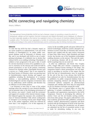 Williams Journal of Cheminformatics 2012, 4:33
http://www.jcheminf.com/content/4/1/33




 EDITORIAL                                                                                                                                      Open Access

InChI: connecting and navigating chemistry
Antony J Williams


  Abstract
  The International Chemical Identifier (InChI) has had a dramatic impact on providing a means by which to
  deduplicate, validate and link together chemical compounds and related information across databases. Its influence
  has been especially valuable as the internet has exploded in terms of the amount of chemistry related information
  available online. This thematic issue aggregates a number of contributions demonstrating the value of InChI as an
  enabling technology in the world of cheminformatics and its continuing value for linking chemistry data.


Editorial                                                                             course, by the incredible growth and power delivered via
To state that the InChI has had a dramatic impact on                                  internet technologies. InChI has caused a disruptive mo-
my career would be an understatement. I am one of the                                 mentum in terms of the flow of chemistry data onto the
founders of ChemSpider[1,2], an online public com-                                    internet and, coupled with the open science movement
pound database used by thousands of chemists every                                    of Open Data, Open Source, Open Standards and Open
day, and it was developed with InChI as one of under-                                 Access, has become one of the foundation technologies
pinning technologies. It is definitely true to declare that                           enabling chemistry on the internet. That said, the major-
without InChI as an enabling technology ChemSpider is                                 ity of practicing chemists still do not know what an
unlikely to have progressed at the pace it did, it would                              InChI is (perhaps they do not need to?).
be a lot less functional in terms of its capabilities to con-                            In 2012 my collaborator and friend Alex Tropsha
nect to chemistry on the internet and would not hold its                              (UNC, Chapel Hill) and I hosted a symposium at the
present prominence as one of the primary community                                    American Chemical Society meeting in San Diego. The
resources for chemists online. ChemSpider became such                                 symposium hosted a dozen presentations and was dedi-
a success as a “hobby project” that it was acquired by                                cated to providing an overview of the impact that the
the Royal Society of Chemistry where our growing team                                 InChI has had on cheminformatics since its inception.
of cheminformatics experts develop and support new                                    By the end of the day it was obvious that InChI has
capabilities including the development of a reactions                                 been embraced not only by cheminformatians but also
database, a micro-publishing platform (ChemSpider                                     by publishers, by public compound database hosts, by
SyntheticPages[3]) and the integration of chemistry data                              scientists integrating chemical and biological data, by
to our publications. InChI underlies and therefore has                                commercial software companies, by pharmaceutical
an influence on all of these projects.                                                companies and, whether they know they are using InChI
   I am fortunate to have been at some of the earliest                                or not, by chemists of all types around the world.
meetings where the concept of a new chemical identifier,                                 This thematic issue is a natural follow on from that
and its potential value to the developing environment of                              gathering. It includes contributions from a number of
the internet, was touted. I clearly recall the excitement                             the speakers and organizations represented at the InChI
and support of a number of the internet chemist evange-                               Symposium. However, in developing this collection of
lists balanced against the naysayers who considered the                               articles I have cast the net broader, inviting contribu-
issue of “chemical identifiers” fully solved. Looking back                            tions from other groups. The papers collected here come
in retrospect is an amusing exercise since despite being                              from academia, government labs, publishers, commercial
one of the earliest supporters, InChI has achieved far                                software vendors, pharmaceutical companies and those
more than I ever imagined, a lot of this supported, of                                involved with the development of InChI at the front line.
                                                                                      At the time of writing this introduction not all papers
Correspondence: williamsa@rsc.org                                                     are submitted, but the list of committed articles is sure
Royal Society of Chemistry, US Office, 904 Tamaras Circle, Wake Forest, NC
27587, USA
                                                                                      to make for stimulating reading. In any case, the

                                         © 2012 Williams; licensee Chemistry Central Ltd. This is an Open Access article distributed under the terms of the Creative
                                         Commons Attribution License (http://creativecommons.org/licenses/by/2.0), which permits unrestricted use, distribution, and
                                         reproduction in any medium, provided the original work is properly cited.
 