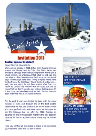YOUR SUMMER IN WINTER 




                 


         
          
          
              Invitation 2011
Another   summer in winter?
COMPADRITO, COMADRITA! 
Wow, we are already in 2011. It has been 8 years since we
started our history here in Chile, that 2003. When we
arrived to Santiago after hardly saving up our money (for a
whole winter), we understood that what we did was the
best choice. Reaching 60 cm of fresh snow on the arrival         SKI IN CHILE
day! The first days were hard! Trying to figure where were       LET YOUR DREAM
the best lines, the best happy hours, the best restaurants…
well, the best setup for us! Two months after from our           BEGIN! 
return to Canada we realized that we loved our trip so
                                                             
much that we didn’t’ spend a day without talking about it!
                                                             
It was done: we have been addicted to it. We had to come
                                                             
back and never miss a ski season in Chile!
                                                             
                                                             
                                                             
For the past 5 years we decided to share with the snow  
fanatics to come and discover one of the best skiable  
terrain that we had the chance to ski in our lives! So for       SKIING IN CHILE
you: fans, professionals, and snow lovers, we invite you to       The best snow in Chile
                                                             
see the lodgings that we offer for 2011. Register in              is from early July to late
advance for this coming season might be the best decision         September.
because for certain accommodation there may be limited            
places.                                                      
                                                             

Here you will find all the details to make or re-experience
your dream to come and ski here in Chile!
 