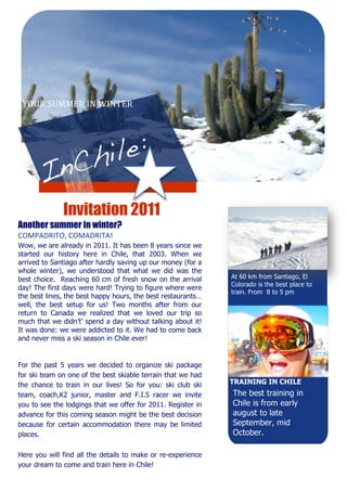 YOUR SUMMER IN WINTER 




                 


         
          
          
              Invitation 2011
Another   summer in winter?
COMPADRITO, COMADRITA! 
Wow, we are already in 2011. It has been 8 years since we
started our history here in Chile, that 2003. When we
arrived to Santiago after hardly saving up our money (for a
whole winter), we understood that what we did was the
best choice. Reaching 60 cm of fresh snow on the arrival        At 60 km from Santiago, El
                                                                Colorado is the best place to
day! The first days were hard! Trying to figure where were
                                                                train. From 8 to 5 pm
the best lines, the best happy hours, the best restaurants…
well, the best setup for us! Two months after from our
return to Canada we realized that we loved our trip so
                                                             
much that we didn’t’ spend a day without talking about it!
                                                             
It was done: we were addicted to it. We had to come back
                                                             
and never miss a ski season in Chile ever!
                                                             
                                                             
                                                             
For the past 5 years we decided to organize ski package  
for ski team on one of the best skiable terrain that we had  
the chance to train in our lives! So for you: ski club ski       TRAINING IN CHILE
team, coach,K2 junior, master and F.I.S racer we invite  
                                                                  The best training in
                                                             
you to see the lodgings that we offer for 2011. Register in      Chile is from early
advance for this coming season might be the best decision        august to late
because for certain accommodation there may be limited           September, mid
places.                                                          October.
                                                                  
Here you will find all the details to make or re-experience
your dream to come and train here in Chile!
 