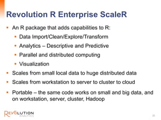 Revolution R Enterprise ScaleR
22
 An R package that adds capabilities to R:
 Data Import/Clean/Explore/Transform
 Analytics – Descriptive and Predictive
 Parallel and distributed computing
 Visualization
 Scales from small local data to huge distributed data
 Scales from workstation to server to cluster to cloud
 Portable – the same code works on small and big data, and
on workstation, server, cluster, Hadoop
 
