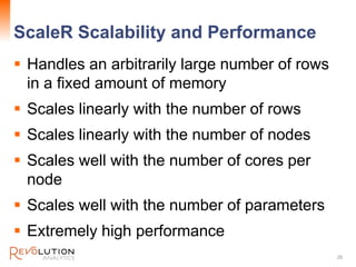 ScaleR Scalability and Performance
 Handles an arbitrarily large number of rows
in a fixed amount of memory
 Scales linearly with the number of rows
 Scales linearly with the number of nodes
 Scales well with the number of cores per
node
 Scales well with the number of parameters
 Extremely high performance
26
 