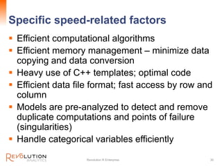 Specific speed-related factors
 Efficient computational algorithms
 Efficient memory management – minimize data
copying and data conversion
 Heavy use of C++ templates; optimal code
 Efficient data file format; fast access by row and
column
 Models are pre-analyzed to detect and remove
duplicate computations and points of failure
(singularities)
 Handle categorical variables efficiently
Revolution R Enterprise 30
 
