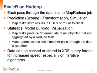 ScaleR on Hadoop
 Each pass through the data is one MapReduce job
 Prediction (Scoring), Transformation, Simulation:
 Map tasks store results in HDFS or return to client
 Statistics, Model Building, Visualization:
 Map tasks produce “intermediate result objects” that are
aggregated by a Reduce task
 Master process decides if another pass through the data
is required
 Data can be cached or stored in XDF binary format
for increased speed, especially on iterative
algorithms
Revolution R Enterprise 34
 