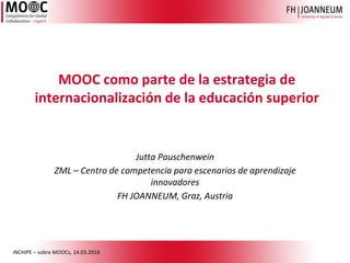 iNCHiPE – sobre MOOCs, 14.03.2016
Jutta Pauschenwein
ZML – Centro de competencia para escenarios de aprendizaje
innovadores
FH JOANNEUM, Graz, Austria
MOOC como parte de la estrategia de
internacionalización de la educación superior
 