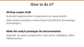 Writing a paper draft
technical implemention is dependent on many details
Web context provides a vast amount of (still fast developing)
technologies
Make the code/a prototype the documentation
depends on many components: web server, database, other
infrastructure
How to do it?
 