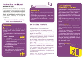 Comportamentos de risco podem pôr em perigo
a sua vida e a de outras pessoas. Em caso de
incêndio siga os procedimentos recomendados,
rapidamente mas com calma. Muitos acidentes
graves são devidos aos efeitos do fumo ou
pânico. Saiba como agir em situação de
emergência.
Siga as recomendações contidas
neste folheto e divulgue-as.
Incêndios no Hotel
AUTOPROTECÇÃO
À CHEGADA
• Se tiver algum tipo de dificuldade, nomea-
damente motora, auditiva ou visual, informe a
recepção.
• Consulte o Plano de Evacuação existente no
quarto.
Localize e memorize
- O seu quarto.
- As saídas de emergência mais próximas.
- O alarme mais próximo.
- Os equipamento de extinção de incêndio
(extintores e mangueiras).
Ponto de Encontro
- Combine, quando acompanhado, um
local no exterior do edifício onde todos
possam reunir-se em situação de
emergência.
EM CASO DE INCÊNDIO
• Active o alarme ou avise a recepção.
• Utilize o extintor ou as mangueiras próprias.
• Nunca tente apagar um incêndio que começa
a ficar fora de controlo.
• Saia de uma divisão onde as chamas estejam a
alastrar. Feche a porta para retardar a progressão
do incêndio e a dispersão de fumo.
• Leve consigo a documentação e outros valores,
mas só se tiver a certeza de que tem tempo
para o fazer.
• Nunca utilize o elevador, vá pelas escadas.
• Siga junto à parede com calma, ordem e rapidez.
• Se for seguro dirija-se para os pisos inferiores.
As chamas e o fumo têm tendência a subir.
• Cumpra as orientações dos profissionais do
estabelecimento.
• Nunca volte ao edifício enquanto estiver a
decorrer o combate ao incêndio.
NO QUARTO
• Deixe a chave onde a possa encontrar
facilmente.
• Confirme se as janelas abrem e se as pode
usar em situação de emergência.
• Verifique como ligar e desligar o ar condi-
cionado.
CASO SE DEPARE
COM FUMO OU CHAMAS
• Gatinhe porque o fumo tem tendência a subir.
• Ponha um lenço ou toalha na cara, de prefe-
rência molhados, para o ajudar a respirar.
• Não corra se as roupas começarem a arder.
Pare e role sobre o corpo até as chamas se
apagarem.
• Não tente abrir uma porta sem antes
confirmar, com a palma da mão, se ela está
quente.
Se a porta está fria
• Abra-a lentamente, mas preparado para a
fechar de imediato se houver fumo intenso ou
chamas.
• Quando sair do quarto leve a chave consigo
porque pode ter que regressar.
• Vá para a saída de emergência mais próxima.
Se estiver intransitável dirija-se para outra. Se
não conseguir sair em segurança pode ser
preferível regressar e permanecer no quarto
ou outro espaço fechado
(ex.: restaurante ou bar).
Se a porta está quente
• Não saia. Do outro lado da porta há chamas
e fumo.
 