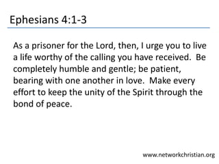 Ephesians 4:1-3
As a prisoner for the Lord, then, I urge you to live
a life worthy of the calling you have received. Be
completely humble and gentle; be patient,
bearing with one another in love. Make every
effort to keep the unity of the Spirit through the
bond of peace.
www.networkchristian.org
 