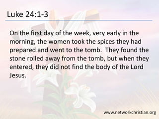Luke 24:1-3
On the first day of the week, very early in the
morning, the women took the spices they had
prepared and went to the tomb. They found the
stone rolled away from the tomb, but when they
entered, they did not find the body of the Lord
Jesus.
www.networkchristian.org
 