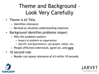 Theme and Background –
           Look Very Carefully
• Theme is A3 Title
   – Identifies relevance
   – Revised as situation understanding improves
• Background identifies problems impact
   – Why this problem matters
      • Impact of problem on organization
      • Specific and Quantitative –use graphs, tables, etc.
   – People affected understand, agree on, and care
• 10 second rule
   – Reader can assess relevance of A3 within 10 seconds




                                                              www.jarvet.com
 
