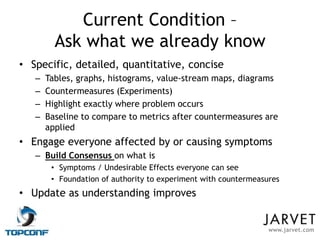 Current Condition –
         Ask what we already know
• Specific, detailed, quantitative, concise
   –   Tables, graphs, histograms, value-stream maps, diagrams
   –   Countermeasures (Experiments)
   –   Highlight exactly where problem occurs
   –   Baseline to compare to metrics after countermeasures are
       applied
• Engage everyone affected by or causing symptoms
   – Build Consensus on what is
        • Symptoms / Undesirable Effects everyone can see
        • Foundation of authority to experiment with countermeasures
• Update as understanding improves


                                                                 www.jarvet.com
 