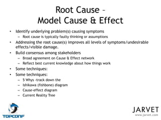Root Cause –
                 Model Cause & Effect
•   Identify underlying problem(s) causing symptoms
     – Root cause is typically faulty thinking or assumptions
•   Addressing the root cause(s) improves all levels of symptoms/undesirable
    effects/visible damage.
•   Build consensus among stakeholders
     – Broad agreement on Cause & Effect network
     – Reflect best current knowledge about how things work
•   Some techniques:
•   Some techniques:
     –   5 Whys -track down the
     –   Ishikawa (fishbone) diagram
     –   Cause-effect diagram
     –   Current Reality Tree




                                                                    www.jarvet.com
 