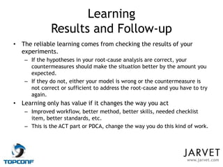 Learning
             Results and Follow-up
• The reliable learning comes from checking the results of your
  experiments.
   – If the hypotheses in your root-cause analysis are correct, your
     countermeasures should make the situation better by the amount you
     expected.
   – If they do not, either your model is wrong or the countermeasure is
     not correct or sufficient to address the root-cause and you have to try
     again.
• Learning only has value if it changes the way you act
   – Improved workflow, better method, better skills, needed checklist
     item, better standards, etc.
   – This is the ACT part or PDCA, change the way you do this kind of work.




                                                                   www.jarvet.com
 