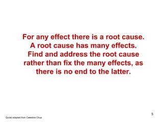 For any effect there is a root cause.
A root cause has many effects.
Find and address the root cause
rather than fix the many effects, as
there is no end to the latter.
Quote adapted from Celestine Chua
5
 