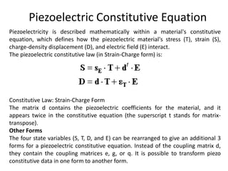 Piezoelectric Constitutive Equation
Piezoelectricity is described mathematically within a material's constitutive
equation, which defines how the piezoelectric material's stress (T), strain (S),
charge-density displacement (D), and electric field (E) interact.
The piezoelectric constitutive law (in Strain-Charge form) is:
Constitutive Law: Strain-Charge Form
The matrix d contains the piezoelectric coefficients for the material, and it
appears twice in the constitutive equation (the superscript t stands for matrix-
transpose).
Other Forms
The four state variables (S, T, D, and E) can be rearranged to give an additional 3
forms for a piezoelectric constitutive equation. Instead of the coupling matrix d,
they contain the coupling matrices e, g, or q. It is possible to transform piezo
constitutive data in one form to another form.
 
