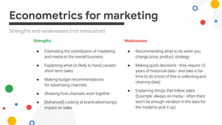 Strengths and weaknesses (not exhaustive)
Econometrics for marketing
Strengths
● Estimating the contribution of marketing
and media to the overall business
● Explaining what (is likely to have) caused
short term sales
● Making budget recommendations
for advertising channels
● Showing how channels work together
● [Advanced] Looking at brand advertising’s
impact on sales
Weaknesses
● Recommending what to do when you
change price, product, strategy
● Making quick decisions - they require >2
years of historical data - and take a fair
time to do (most of this is collecting and
cleaning data)
● Explaining things that follow sales
(Example: always on media - often there
won’t be enough variation in the data for
the model to pick it up)
 