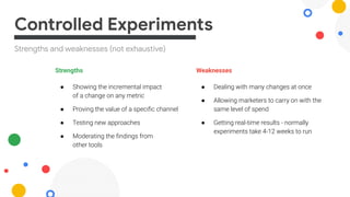 Strengths and weaknesses (not exhaustive)
Controlled Experiments
Strengths
● Showing the incremental impact
of a change on any metric
● Proving the value of a speciﬁc channel
● Testing new approaches
● Moderating the ﬁndings from
other tools
Weaknesses
● Dealing with many changes at once
● Allowing marketers to carry on with the
same level of spend
● Getting real-time results - normally
experiments take 4-12 weeks to run
 