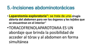 5.-Incisiones abdominotorácicas
• Laparotomía exploratoria”: se trata de una cirugía
abierta del abdomen para ver los órganos y los tejidos que
se encuentran en el interior“
•TORACOFRENOLAPAROTOMIA ES UN
abordaje que brinda la posibilidad de
acceder al tórax y al abdomen en forma
simultánea
 