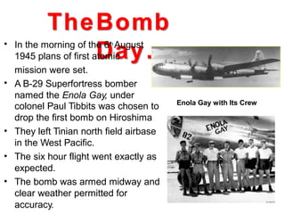 TheBomb
Day…• In the morning of the 6th August
1945 plans of first atomic
mission were set.
A B-29 Superfortress bomber
named the Enola Gay, under
•
colonel Paul Tibbits was chosen to
drop the first bomb on Hiroshima
They left Tinian north field airbase
in the West Pacific.
The six hour flight went exactly as
expected.
The bomb was armed midway and
clear weather permitted for
accuracy.
•
•
•
Enola Gay with Its Crew
 
