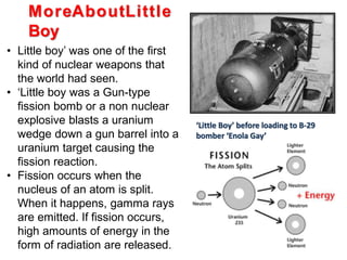 ‘Little Boy’ before loading to B-29
bomber ‘Enola Gay’
MoreAboutLittle
Boy
• Little boy’ was one of the first
kind of nuclear weapons that
the world had seen.
• ‘Little boy was a Gun-type
fission bomb or a non nuclear
explosive blasts a uranium
wedge down a gun barrel into a
uranium target causing the
fission reaction.
• Fission occurs when the
nucleus of an atom is split.
When it happens, gamma rays
are emitted. If fission occurs,
high amounts of energy in the
form of radiation are released.
 