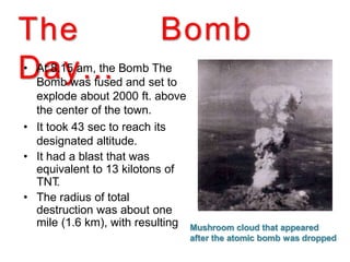 The Bomb
Day…• • At 8.15 am, the Bomb The
Bomb was fused and set to
explode about 2000 ft. above
the center of the town.
• It took 43 sec to reach its
designated altitude.
• It had a blast that was
equivalent to 13 kilotons of
TNT.
• The radius of total
destruction was about one
mile (1.6 km), with resulting
•
•
•
fires across 4.4 square miles
(11 km2).
Mushroom cloud that appeared
after the atomic bomb was dropped
 