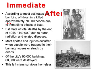 Immediate
Aftermath
..
• According to most estimates the
bombing of Hiroshima killed
approximately 70,000 people due
to immediate effects of blast.
Estimate of total deaths by the end
of 1945 “140,000” due to burns,
radiation and related diseases.
Most deaths and injuries occurred
when people were trapped in their
burning houses or struck by
debris.
Of the city’s 90,000 buildings,
60,000 were destroyed
This left many survivors homeless
•
•
•
•
 