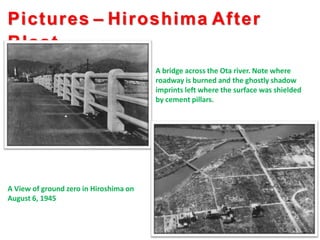 Pictures – Hiroshima After
Blast..
A bridge across the Ota river. Note where
roadway is burned and the ghostly shadow
imprints left where the surface was shielded
by cement pillars.
A View of ground zero in Hiroshima on
August 6, 1945
 