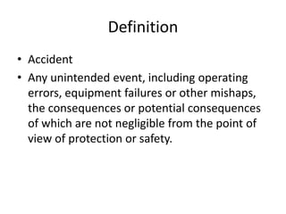 Definition
• Accident
• Any unintended event, including operating
errors, equipment failures or other mishaps,
the consequences or potential consequences
of which are not negligible from the point of
view of protection or safety.
 