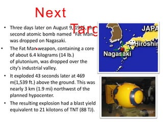 • Three days later on August 9, 1945, the
second atomic bomb named “Fat Man”
was dropped on Nagasaki.
The Fat Man weapon, containing a core
of about 6.4 kilograms (14 lb.)
of plutonium, was dropped over the
city's industrial valley.
• It exploded 43 seconds later at 469
m(1,539 ft.) above the ground. This was
nearly 3 km (1.9 mi) northwest of the
planned hypocenter.
• The resulting explosion had a blast yield
equivalent to 21 kilotons of TNT (88 TJ).
•
Next
Target.
.
 