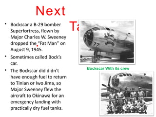 • Bockscar a B-29 bomber
Superfortress, flown by
Major Charles W. Sweeney
dropped the “Fat Man” on
August 9, 1945.
Sometimes called Bock’s
car.
•
• The Bockscar did didn't
have enough fuel to return
to Tinian or Iwo Jima, so
Major Sweeney flew the
aircraft to Okinawa for an
emergency landing with
practically dry fuel tanks.
Next
Target.
.
Bockscar With its crew
 