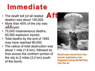 Immediate
Aftermath
..
• The death toll (of all related
deaths) was about 135,000.
• More than 40% of the city was
destroyed.
• 75,000 instantaneous deaths,
50,000 explosion injured.
• Total deaths by the end of 1945
may have reached 80,000.
• The radius of total destruction was
about 1 mile (1.6 km), followed by
fires across the northern portion of
the city to 2 miles (3.2 km) south
of the bomb.
Mushroom cloud from the
atomic explosion over
Nagasaki rising 60,000 feet
into the air
 