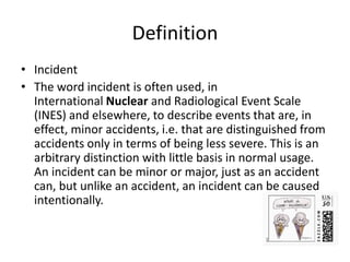Definition
• Incident
• The word incident is often used, in
International Nuclear and Radiological Event Scale
(INES) and elsewhere, to describe events that are, in
effect, minor accidents, i.e. that are distinguished from
accidents only in terms of being less severe. This is an
arbitrary distinction with little basis in normal usage.
An incident can be minor or major, just as an accident
can, but unlike an accident, an incident can be caused
intentionally.
 