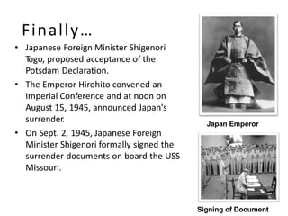 Finally…
• Japanese Foreign Minister Shigenori
Togo, proposed acceptance of the
Potsdam Declaration.
• The Emperor Hirohito convened an
Imperial Conference and at noon on
August 15, 1945, announced Japan's
surrender.
• On Sept. 2, 1945, Japanese Foreign
Minister Shigenori formally signed the
surrender documents on board the USS
Missouri.
Signing of Document
Japan Emperor
 