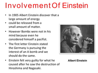 Involvement Of Einstein
• In 1905 Albert Einstein discover that a
large amount of energy
• could be released from a
small amount of matter.
• However Bombs were not in his
mind because even he
considered himself a pacifist.
• The first letter Einstein stated
the Germany is pursuing the
interest of an A bomb and we
should do the same.
• Einstein felt very guilty for what he
caused after he saw the destruction of
Hiroshima and Nagasaki.
•
•
•
• Albert Einstein
 