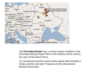• The Chernobyl disaster was a nuclear reactor accident in the
Chernobyl Nuclear Power Plant in the Ukraine, which used to
be a part of the Soviet Union.
• It is considered to be the worst nuclear power plant disaster in
history and the only level 7 instance on the International
Nuclear Event Scale.
 