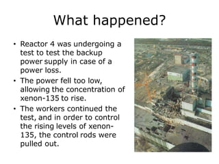 What happened?
• Reactor 4 was undergoing a
test to test the backup
power supply in case of a
power loss.
• The power fell too low,
allowing the concentration of
xenon-135 to rise.
• The workers continued the
test, and in order to control
the rising levels of xenon-
135, the control rods were
pulled out.
 