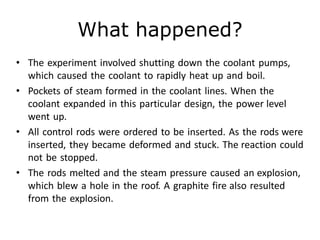 What happened?
• The experiment involved shutting down the coolant pumps,
which caused the coolant to rapidly heat up and boil.
• Pockets of steam formed in the coolant lines. When the
coolant expanded in this particular design, the power level
went up.
• All control rods were ordered to be inserted. As the rods were
inserted, they became deformed and stuck. The reaction could
not be stopped.
• The rods melted and the steam pressure caused an explosion,
which blew a hole in the roof. A graphite fire also resulted
from the explosion.
 