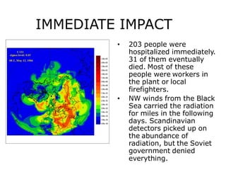 IMMEDIATE IMPACT
• 203 people were
hospitalized immediately.
31 of them eventually
died. Most of these
people were workers in
the plant or local
firefighters.
• NW winds from the Black
Sea carried the radiation
for miles in the following
days. Scandinavian
detectors picked up on
the abundance of
radiation, but the Soviet
government denied
everything.
 