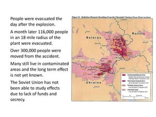 • People were evacuated the
day after the explosion.
• A month later 116,000 people
in an 18 mile radius of the
plant were evacuated.
• Over 300,000 people were
moved from the accident.
• Many still live in contaminated
areas and the long term effect
is not yet known.
• The Soviet Union has not
been able to study effects
due to lack of funds and
secrecy.
 