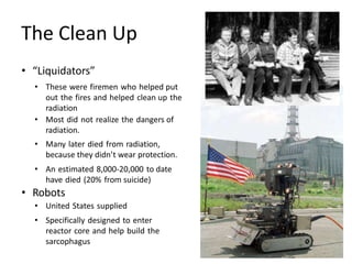 The Clean Up
• “Liquidators”
• These were firemen who helped put
out the fires and helped clean up the
radiation
• Most did not realize the dangers of
radiation.
• Many later died from radiation,
because they didn’t wear protection.
• An estimated 8,000-20,000 to date
have died (20% from suicide)
• Robots
• United States supplied
• Specifically designed to enter
reactor core and help build the
sarcophagus
 
